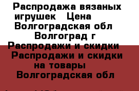 Распродажа вязаных игрушек › Цена ­ 190 - Волгоградская обл., Волгоград г. Распродажи и скидки » Распродажи и скидки на товары   . Волгоградская обл.